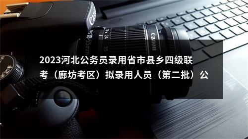 2023河北公务员录用省市县乡四级联考（廊坊考区）拟录用人员（第二批）公示 图片