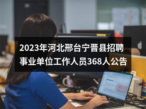 2023年河北邢台宁晋县招聘事业单位工作人员368人公告 图片