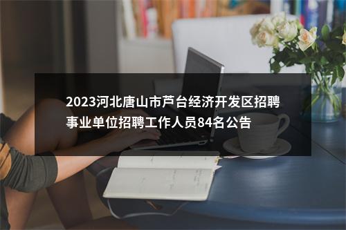 2023河北唐山市芦台经济开发区招聘事业单位招聘工作人员84名公告 图片