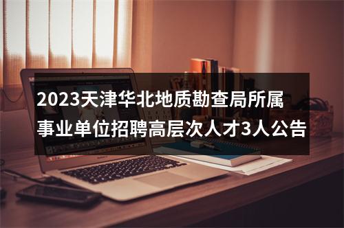 2023天津华北地质勘查局所属事业单位招聘高层次人才3人公告 图片