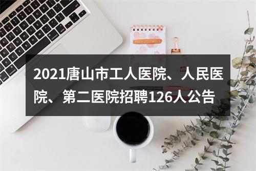 2021唐山市工人医院、人民医院、第二医院招聘126人公告 图片